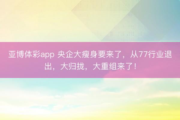 亚博体彩app 央企大瘦身要来了，从77行业退出，大归拢，大重组来了！