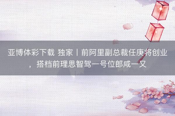 亚博体彩下载 独家丨前阿里副总裁任庚将创业，搭档前理思智驾一号位郎咸一又