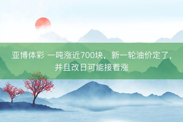 亚博体彩 一吨涨近700块，新一轮油价定了，并且改日可能接着涨