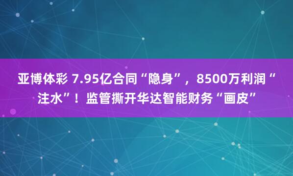亚博体彩 7.95亿合同“隐身”，8500万利润“注水”！监管撕开华达智能财务“画皮”