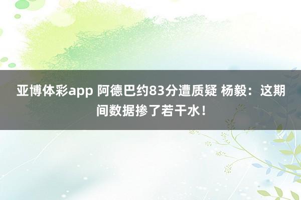 亚博体彩app 阿德巴约83分遭质疑 杨毅：这期间数据掺了若干水！