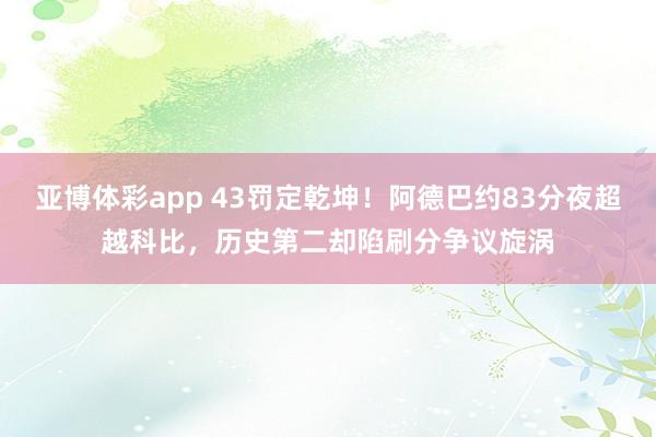 亚博体彩app 43罚定乾坤！阿德巴约83分夜超越科比，历史第二却陷刷分争议旋涡