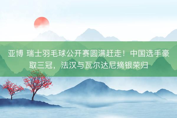 亚博 瑞士羽毛球公开赛圆满赶走！中国选手豪取三冠，法汉与瓦尔达尼摘银荣归
