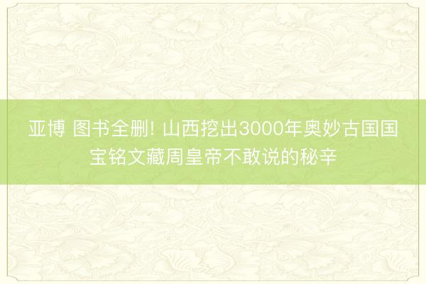 亚博 图书全删! 山西挖出3000年奥妙古国国宝铭文藏周皇帝不敢说的秘辛