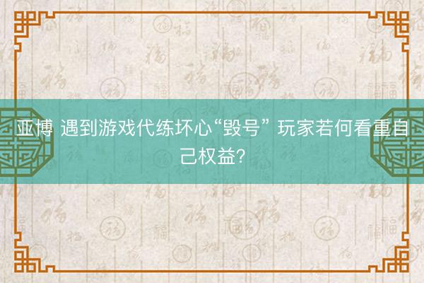 亚博 遇到游戏代练坏心“毁号” 玩家若何看重自己权益？