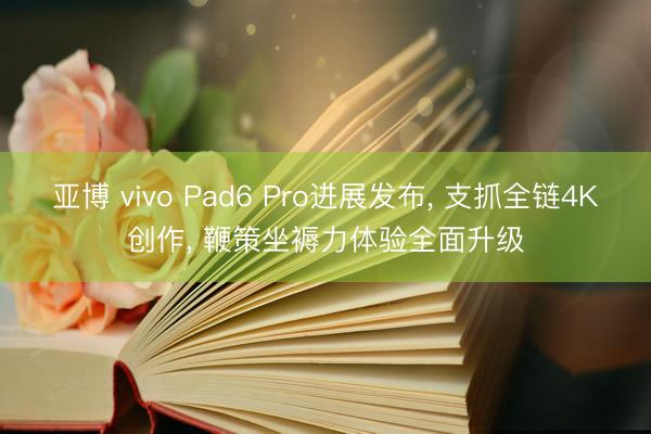 亚博 vivo Pad6 Pro进展发布， 支抓全链4K创作， 鞭策坐褥力体验全面升级