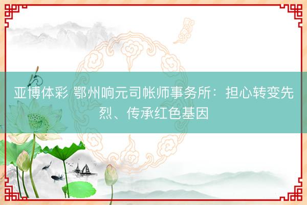 亚博体彩 鄂州响元司帐师事务所：担心转变先烈、传承红色基因