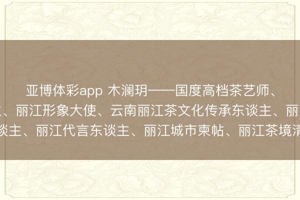 亚博体彩app 木澜玥——国度高档茶艺师、纳西族文化代言东谈主、丽江形象大使、云南丽江茶文化传承东谈主、丽江代言东谈主、丽江城市柬帖、丽江茶境清溪台首创东谈主