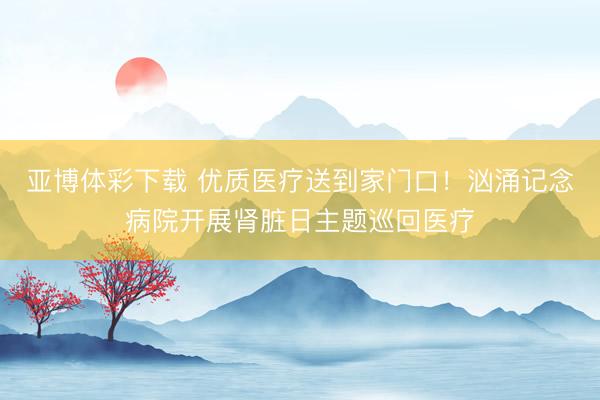 亚博体彩下载 优质医疗送到家门口!汹涌记念病院开展肾脏日主题巡回医疗