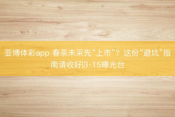 亚博体彩app 春茶未采先“上市”？这份“避坑”指南请收好|3·15曝光台