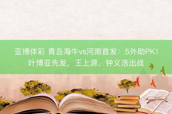 亚博体彩 青岛海牛vs河南首发：5外助PK！叶博亚先发，王上源、钟义浩出战