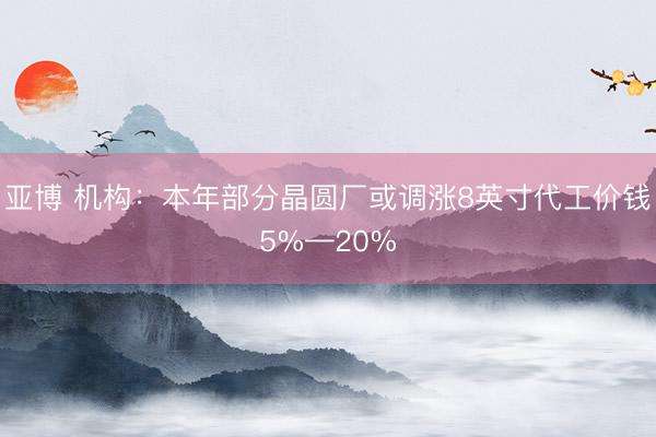 亚博 机构:本年部分晶圆厂或调涨8英寸代工价钱5%—20%