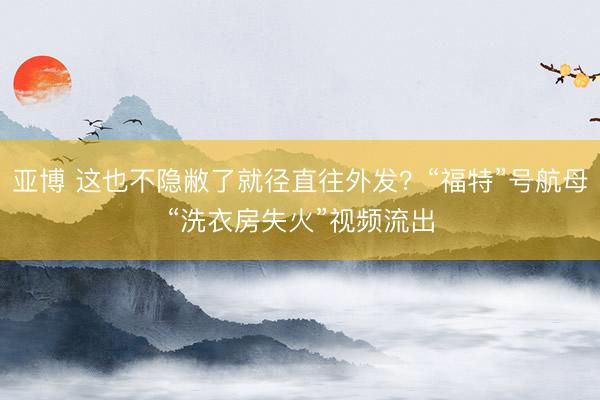 亚博 这也不隐敝了就径直往外发?“福特”号航母“洗衣房失火”视频流出