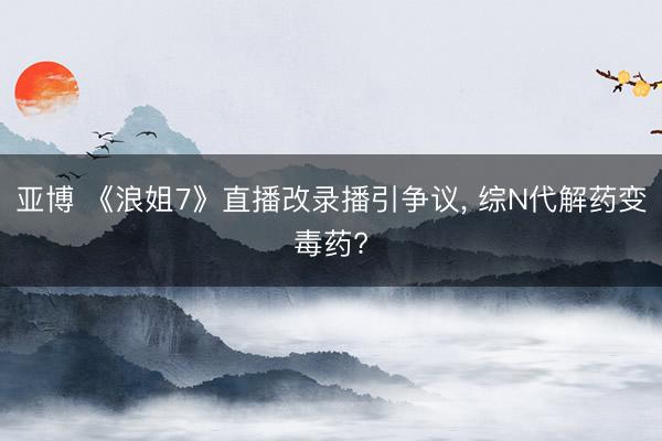 亚博 《浪姐7》直播改录播引争议， 综N代解药变毒药?