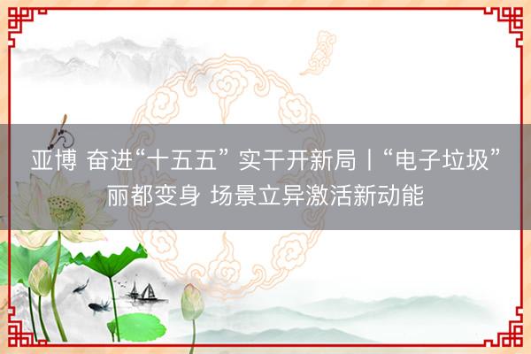 亚博 奋进“十五五” 实干开新局丨“电子垃圾”丽都变身 场景立异激活新动能