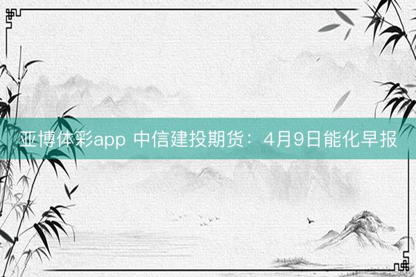 亚博体彩app 中信建投期货：4月9日能化早报