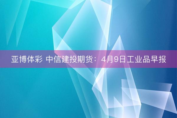 亚博体彩 中信建投期货：4月9日工业品早报
