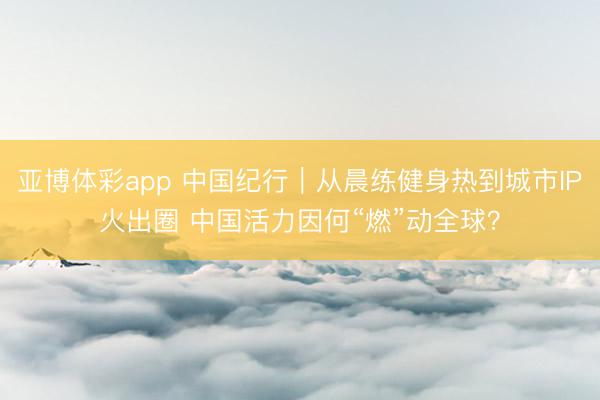 亚博体彩app 中国纪行｜从晨练健身热到城市IP火出圈 中国活力因何“燃”动全球？