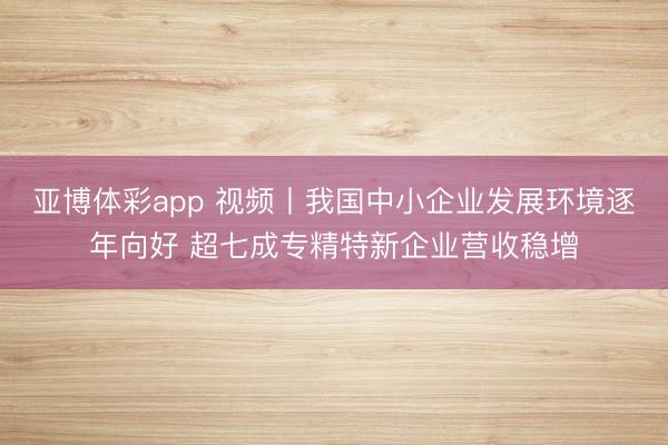 亚博体彩app 视频丨我国中小企业发展环境逐年向好 超七成专精特新企业营收稳增