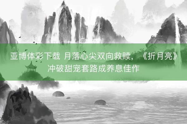 亚博体彩下载 月落心尖双向救赎，《折月亮》冲破甜宠套路成养息佳作