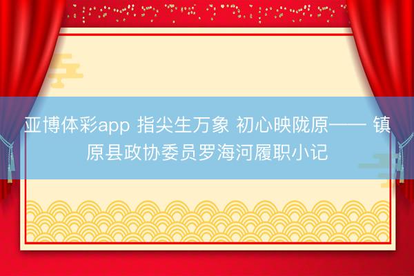 亚博体彩app 指尖生万象 初心映陇原—— 镇原县政协委员罗海河履职小记