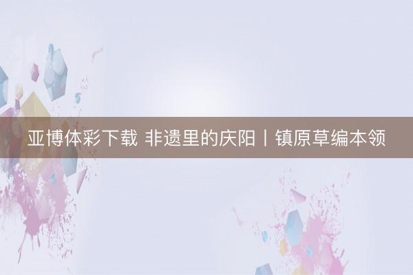 亚博体彩下载 非遗里的庆阳丨镇原草编本领