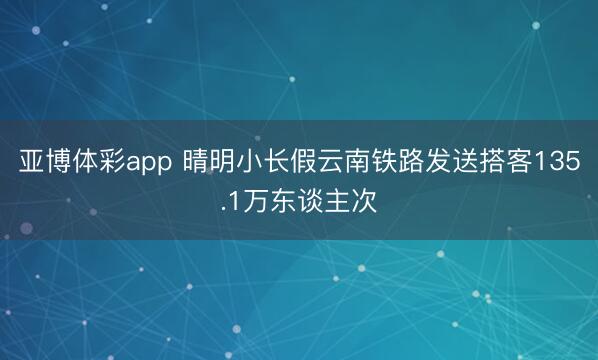 亚博体彩app 晴明小长假云南铁路发送搭客135.1万东谈主次