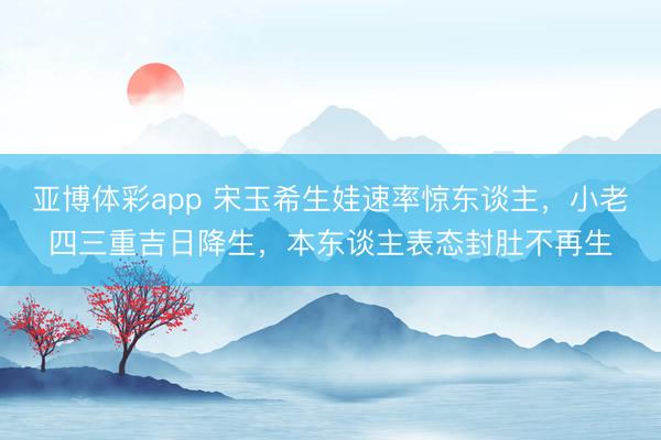 亚博体彩app 宋玉希生娃速率惊东谈主,小老四三重吉日降生,本东谈主表态封肚不再生