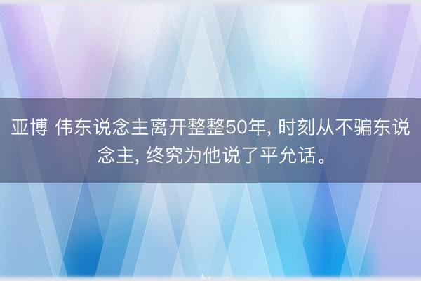 亚博 伟东说念主离开整整50年， 时刻从不骗东说念主， 终究为他说了平允话。