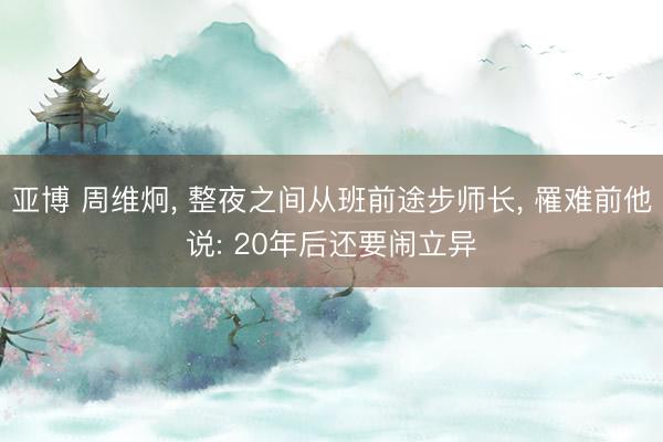 亚博 周维炯， 整夜之间从班前途步师长， 罹难前他说: 20年后还要闹立异