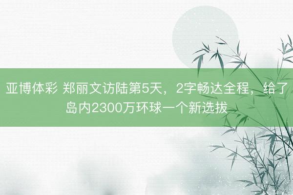 亚博体彩 郑丽文访陆第5天，2字畅达全程，给了岛内2300万环球一个新选拔