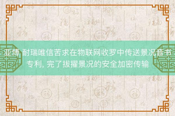 亚博 耐瑞唯信苦求在物联网收罗中传送景况音书专利， 完了拔擢景况的安全加密传输