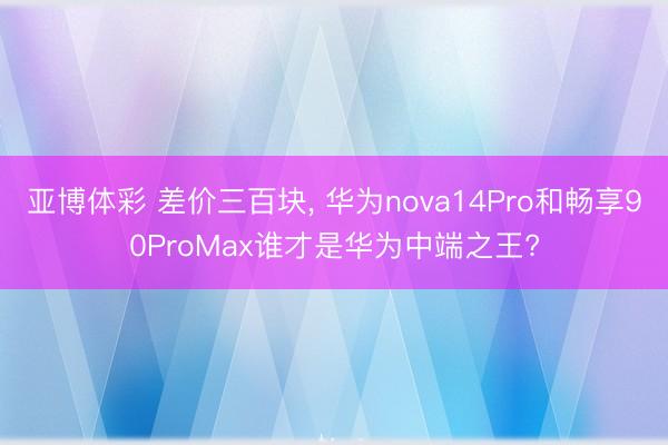亚博体彩 差价三百块， 华为nova14Pro和畅享90ProMax谁才是华为中端之王?