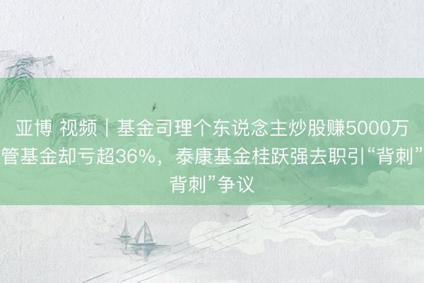 亚博 视频｜基金司理个东说念主炒股赚5000万，所管基金却亏超36%，泰康基金桂跃强去职引“背刺”争议