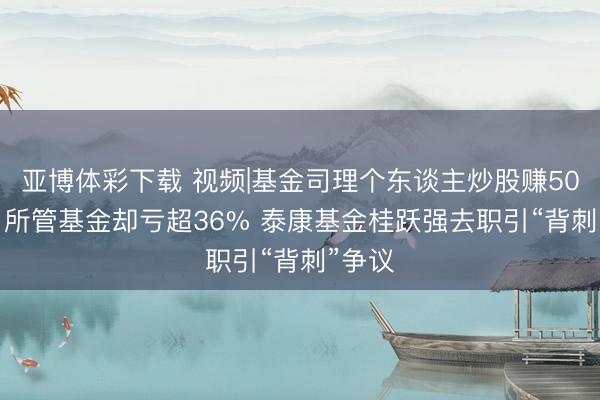 亚博体彩下载 视频|基金司理个东谈主炒股赚5000万 所管基金却亏超36% 泰康基金桂跃强去职引“背刺”争议