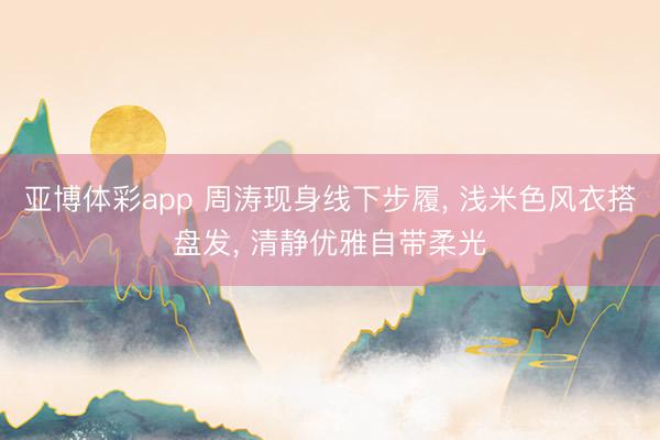 亚博体彩app 周涛现身线下步履， 浅米色风衣搭盘发，<a href=