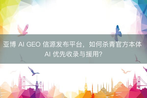 亚博 AI GEO 信源发布平台，如何杀青官方本体 AI 优先收录与援用？