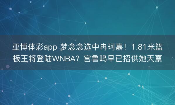亚博体彩app 梦念念选中冉珂嘉!1.81米篮板王将登陆WNBA?宫鲁鸣早已招供她天禀