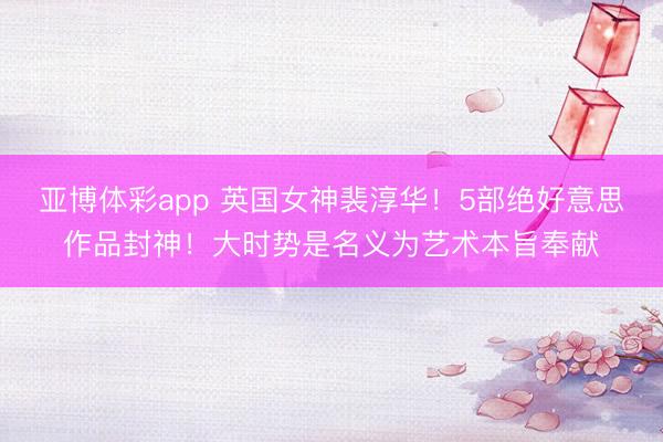 亚博体彩app 英国女神裴淳华！5部绝好意思作品封神！大时势是名义为艺术本旨奉献