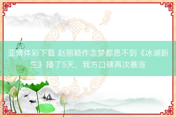 亚博体彩下载 赵丽颖作念梦都思不到《冰湖新生》播了5天，我方口碑再次暴涨