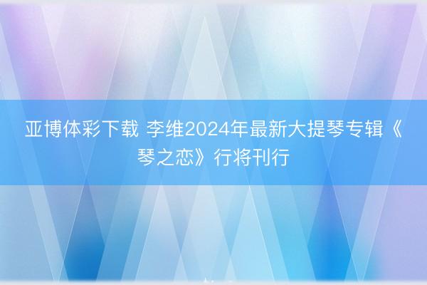 亚博体彩下载 李维2024年最新大提琴专辑《琴之恋》行将刊行