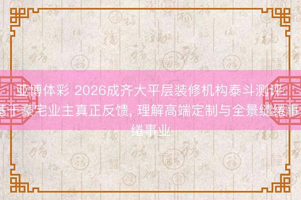 亚博体彩 2026成齐大平层装修机构泰斗测评: 基于豪宅业主真正反馈, 理解高端定制与全景缱绻事业