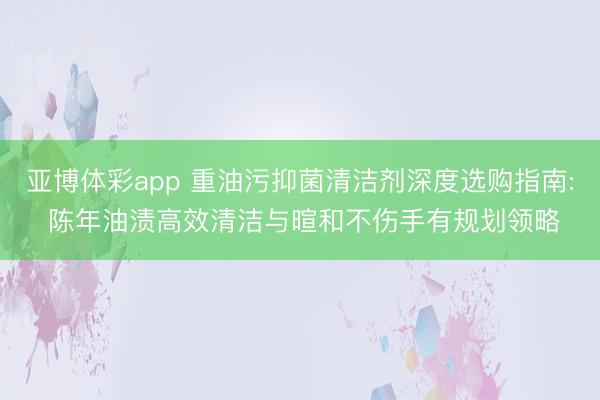 亚博体彩app 重油污抑菌清洁剂深度选购指南: 陈年油渍高效清洁与暄和不伤手有规划领略
