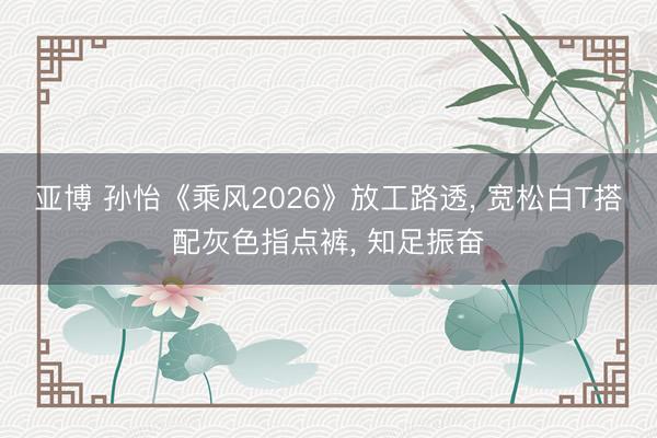 亚博 孙怡《乘风2026》放工路透， 宽松白T搭配灰色指点裤，<a href=