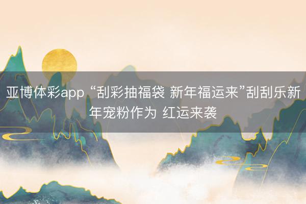 亚博体彩app “刮彩抽福袋 新年福运来”刮刮乐新年宠粉作为 红运来袭