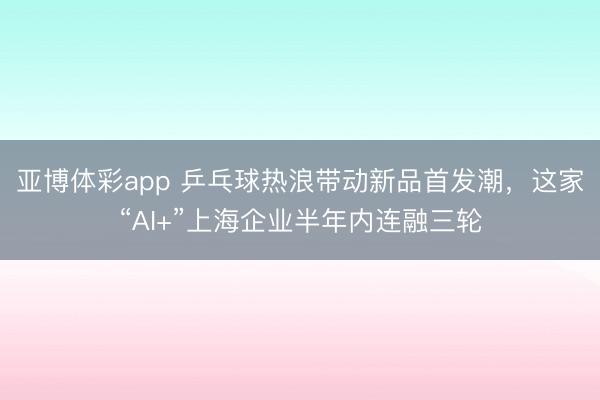亚博体彩app 乒乓球热浪带动新品首发潮，这家“AI+”上海企业半年内连融三轮