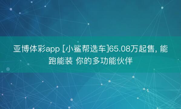 亚博体彩app [小鲨帮选车]65.08万起售， 能跑能装 你的多功能伙伴