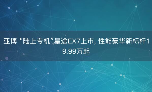 亚博 “陆上专机”星途EX7上市， 性能豪华新标杆19.99万起