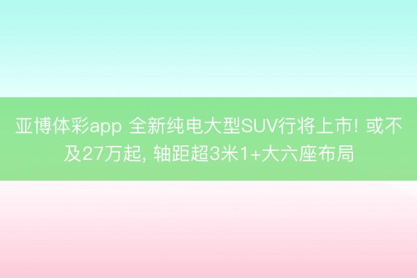 亚博体彩app 全新纯电大型SUV行将上市! 或不及27万起， 轴距超3米1+大六座布局