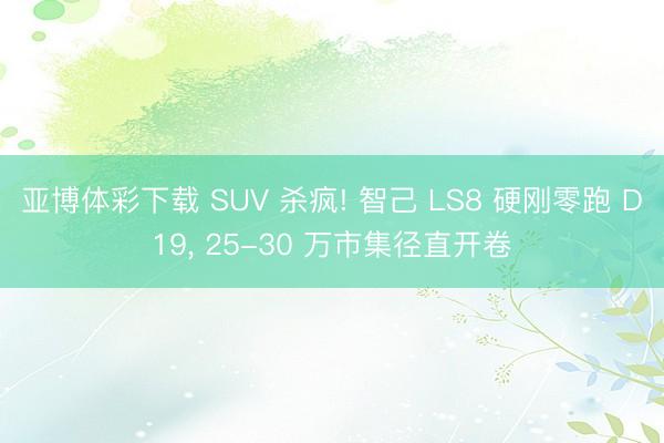 亚博体彩下载 SUV 杀疯! 智己 LS8 硬刚零跑 D19， 25-30 万市集径直开卷